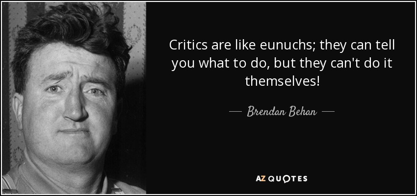 Critics are like eunuchs; they can tell you what to do, but they can't do it themselves! - Brendan Behan