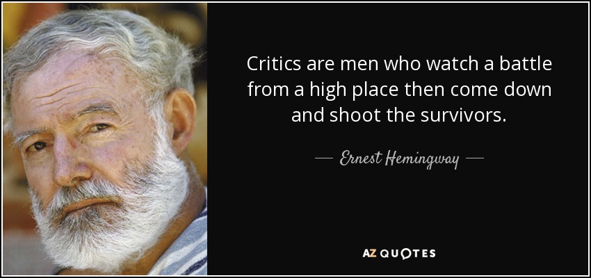 Critics are men who watch a battle from a high place then come down and shoot the survivors. - Ernest Hemingway