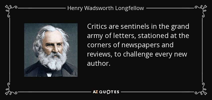 Critics are sentinels in the grand army of letters, stationed at the corners of newspapers and reviews, to challenge every new author. - Henry Wadsworth Longfellow