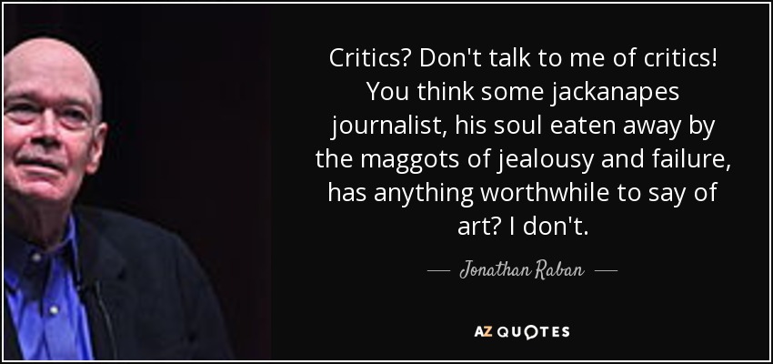 Critics? Don't talk to me of critics! You think some jackanapes journalist, his soul eaten away by the maggots of jealousy and failure, has anything worthwhile to say of art? I don't. - Jonathan Raban