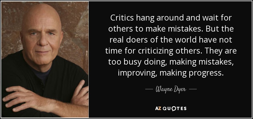 Critics hang around and wait for others to make mistakes. But the real doers of the world have not time for criticizing others. They are too busy doing, making mistakes, improving, making progress. - Wayne Dyer