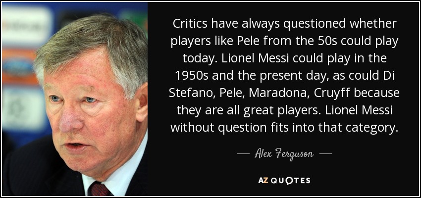 Critics have always questioned whether players like Pele from the 50s could play today. Lionel Messi could play in the 1950s and the present day, as could Di Stefano, Pele, Maradona, Cruyff because they are all great players. Lionel Messi without question fits into that category. - Alex Ferguson