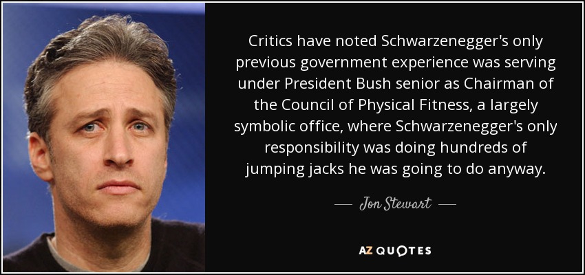 Critics have noted Schwarzenegger's only previous government experience was serving under President Bush senior as Chairman of the Council of Physical Fitness, a largely symbolic office, where Schwarzenegger's only responsibility was doing hundreds of jumping jacks he was going to do anyway. - Jon Stewart