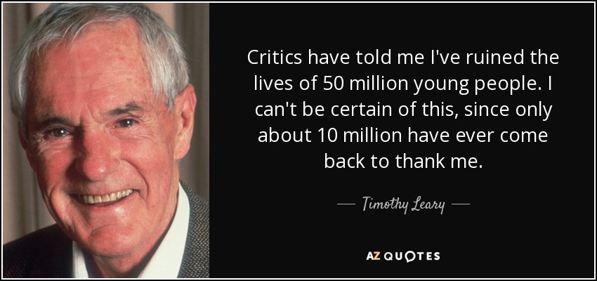 Critics have told me I've ruined the lives of 50 million young people. I can't be certain of this, since only about 10 million have ever come back to thank me. - Timothy Leary