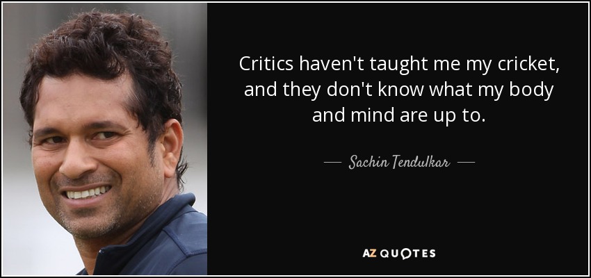 Critics haven't taught me my cricket, and they don't know what my body and mind are up to. - Sachin Tendulkar