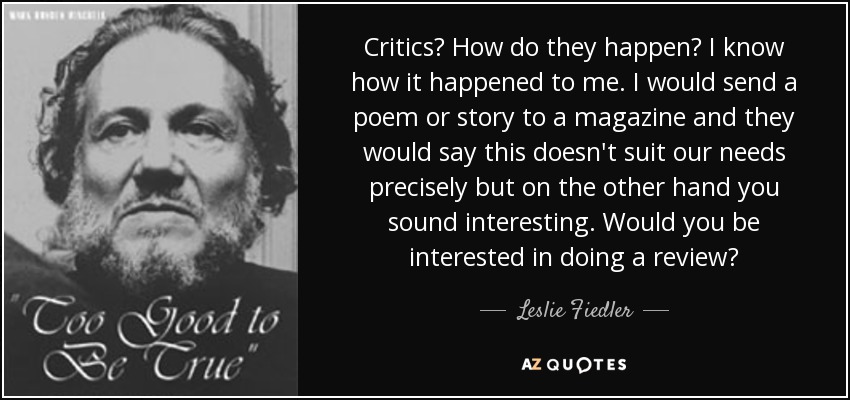 Critics? How do they happen? I know how it happened to me. I would send a poem or story to a magazine and they would say this doesn't suit our needs precisely but on the other hand you sound interesting. Would you be interested in doing a review? - Leslie Fiedler