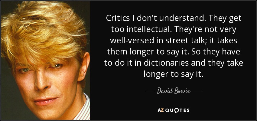 Critics I don't understand. They get too intellectual. They're not very well-versed in street talk; it takes them longer to say it. So they have to do it in dictionaries and they take longer to say it. - David Bowie