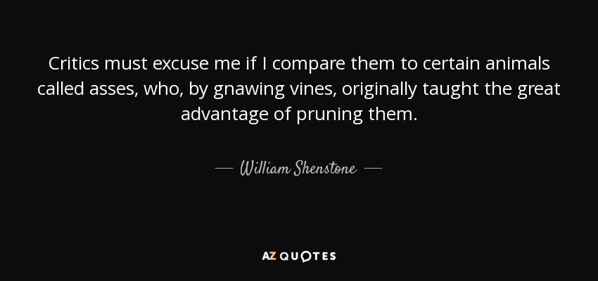 Critics must excuse me if I compare them to certain animals called asses, who, by gnawing vines, originally taught the great advantage of pruning them. - William Shenstone