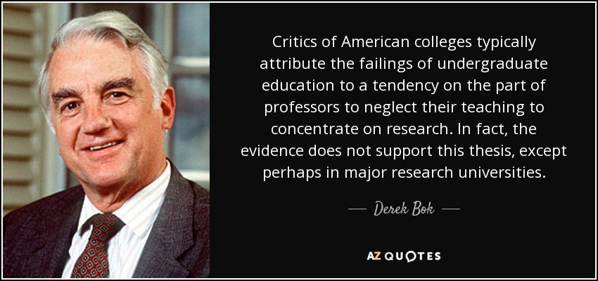 Critics of American colleges typically attribute the failings of undergraduate education to a tendency on the part of professors to neglect their teaching to concentrate on research. In fact, the evidence does not support this thesis, except perhaps in major research universities. - Derek Bok