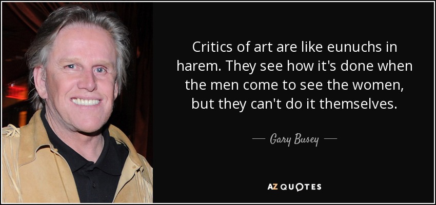 Critics of art are like eunuchs in harem. They see how it's done when the men come to see the women, but they can't do it themselves. - Gary Busey