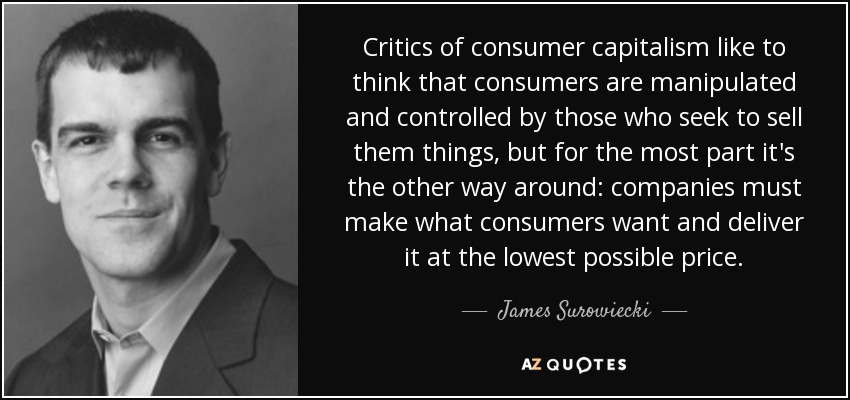 Critics of consumer capitalism like to think that consumers are manipulated and controlled by those who seek to sell them things, but for the most part it's the other way around: companies must make what consumers want and deliver it at the lowest possible price. - James Surowiecki