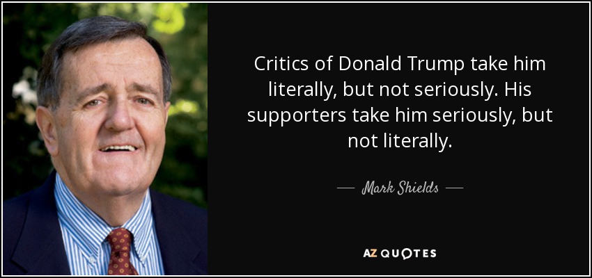 Critics of Donald Trump take him literally, but not seriously. His supporters take him seriously, but not literally. - Mark Shields