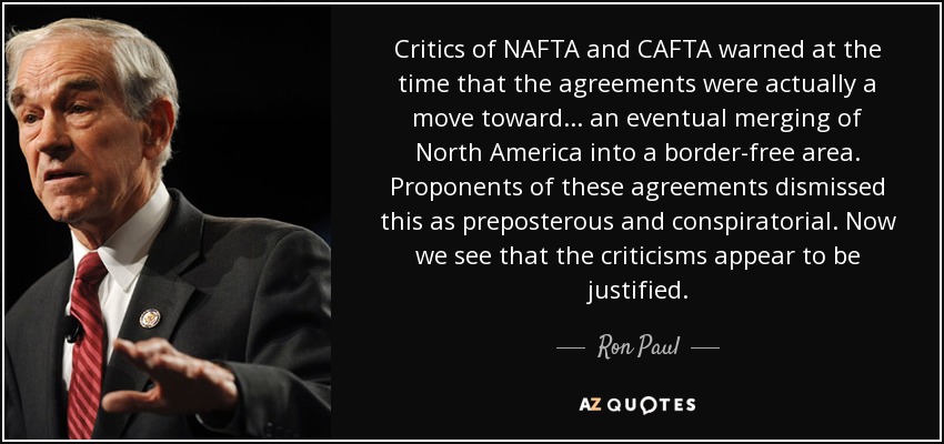 Critics of NAFTA and CAFTA warned at the time that the agreements were actually a move toward ... an eventual merging of North America into a border-free area. Proponents of these agreements dismissed this as preposterous and conspiratorial. Now we see that the criticisms appear to be justified. - Ron Paul