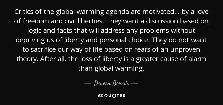Critics of the global warming agenda are motivated... by a love of freedom and civil liberties. They want a discussion based on logic and facts that will address any problems without depriving us of liberty and personal choice. They do not want to sacrifice our way of life based on fears of an unproven theory. After all, the loss of liberty is a greater cause of alarm than global warming. - Deneen Borelli