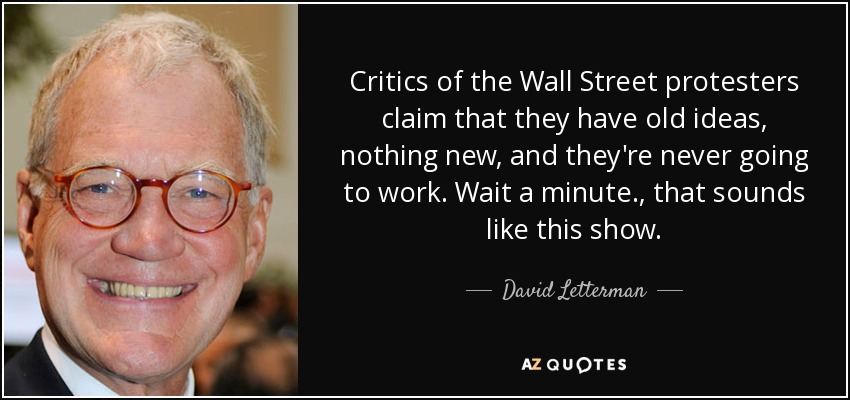 Critics of the Wall Street protesters claim that they have old ideas, nothing new, and they're never going to work. Wait a minute., that sounds like this show. - David Letterman