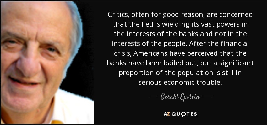 Critics, often for good reason, are concerned that the Fed is wielding its vast powers in the interests of the banks and not in the interests of the people. After the financial crisis, Americans have perceived that the banks have been bailed out, but a significant proportion of the population is still in serious economic trouble. - Gerald Epstein