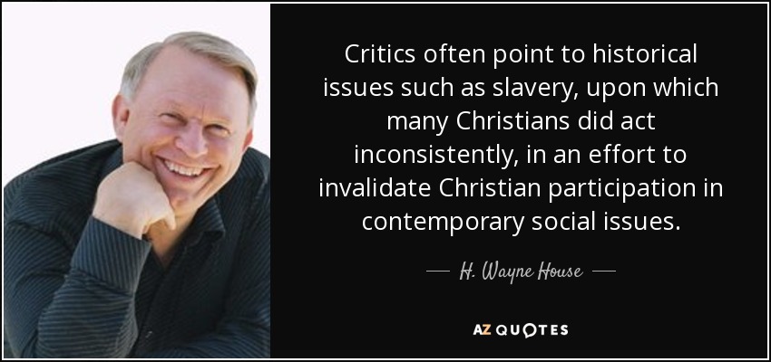 Critics often point to historical issues such as slavery, upon which many Christians did act inconsistently, in an effort to invalidate Christian participation in contemporary social issues. - H. Wayne House