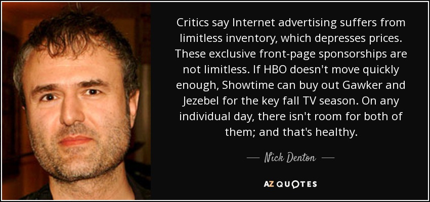 Critics say Internet advertising suffers from limitless inventory, which depresses prices. These exclusive front-page sponsorships are not limitless. If HBO doesn't move quickly enough, Showtime can buy out Gawker and Jezebel for the key fall TV season. On any individual day, there isn't room for both of them; and that's healthy. - Nick Denton