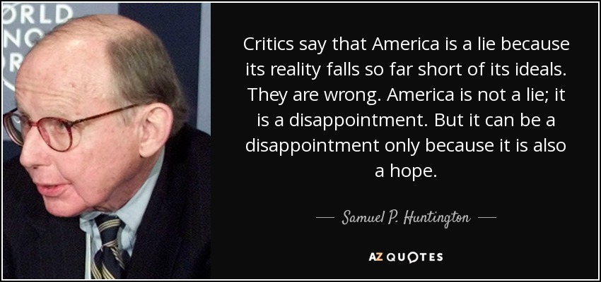 Critics say that America is a lie because its reality falls so far short of its ideals. They are wrong. America is not a lie; it is a disappointment. But it can be a disappointment only because it is also a hope. - Samuel P. Huntington