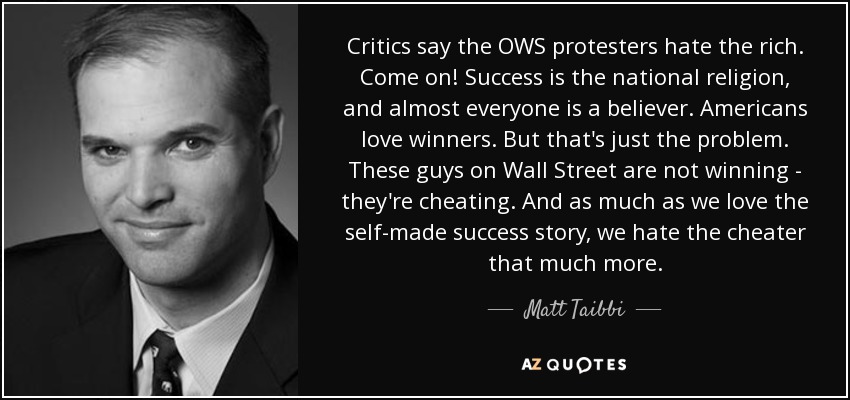 Critics say the OWS protesters hate the rich. Come on! Success is the national religion, and almost everyone is a believer. Americans love winners. But that's just the problem. These guys on Wall Street are not winning - they're cheating. And as much as we love the self-made success story, we hate the cheater that much more. - Matt Taibbi