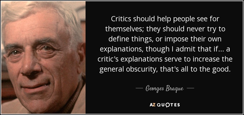 Critics should help people see for themselves; they should never try to define things, or impose their own explanations, though I admit that if... a critic's explanations serve to increase the general obscurity, that's all to the good. - Georges Braque