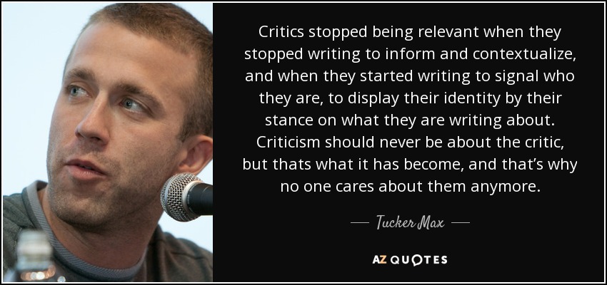 Critics stopped being relevant when they stopped writing to inform and contextualize, and when they started writing to signal who they are, to display their identity by their stance on what they are writing about. Criticism should never be about the critic, but thats what it has become, and that’s why no one cares about them anymore. - Tucker Max