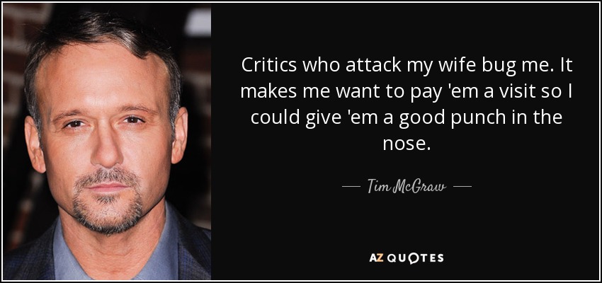 Critics who attack my wife bug me. It makes me want to pay 'em a visit so I could give 'em a good punch in the nose. - Tim McGraw