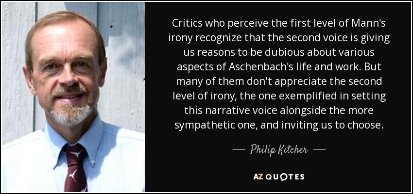 Critics who perceive the first level of Mann's irony recognize that the second voice is giving us reasons to be dubious about various aspects of Aschenbach's life and work. But many of them don't appreciate the second level of irony, the one exemplified in setting this narrative voice alongside the more sympathetic one, and inviting us to choose. - Philip Kitcher