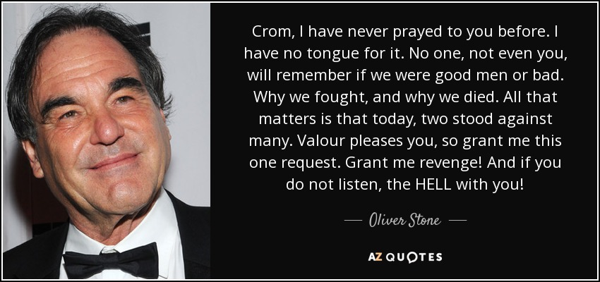 Crom, I have never prayed to you before. I have no tongue for it. No one, not even you, will remember if we were good men or bad. Why we fought, and why we died. All that matters is that today, two stood against many. Valour pleases you, so grant me this one request. Grant me revenge! And if you do not listen, the HELL with you! - Oliver Stone