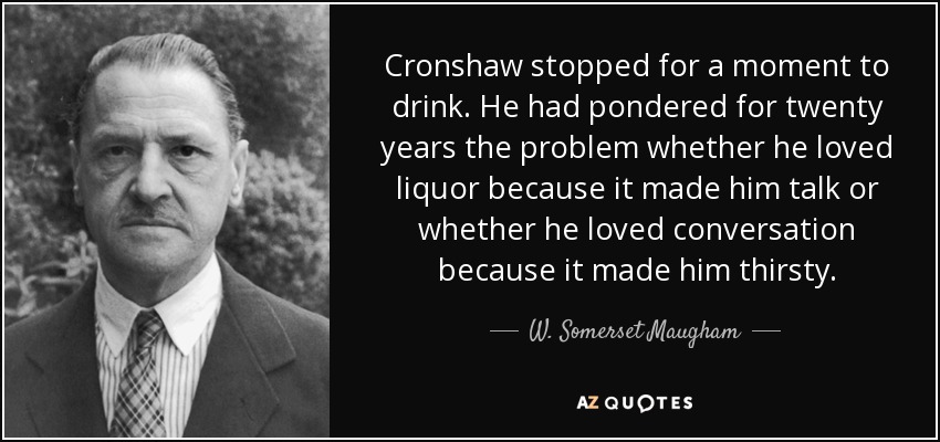 Cronshaw stopped for a moment to drink. He had pondered for twenty years the problem whether he loved liquor because it made him talk or whether he loved conversation because it made him thirsty. - W. Somerset Maugham