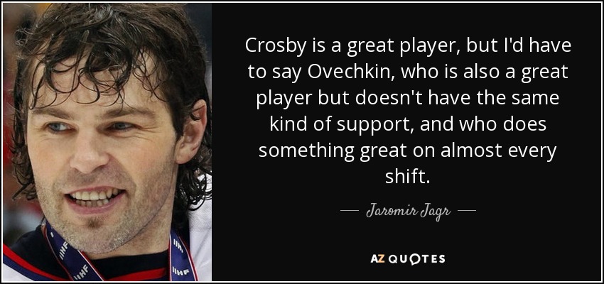 Crosby is a great player, but I'd have to say Ovechkin, who is also a great player but doesn't have the same kind of support, and who does something great on almost every shift. - Jaromir Jagr
