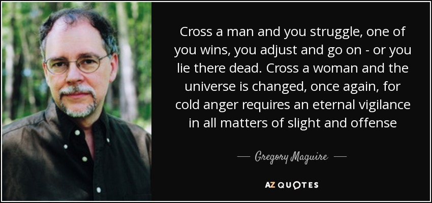 Cross a man and you struggle, one of you wins, you adjust and go on - or you lie there dead. Cross a woman and the universe is changed, once again, for cold anger requires an eternal vigilance in all matters of slight and offense - Gregory Maguire