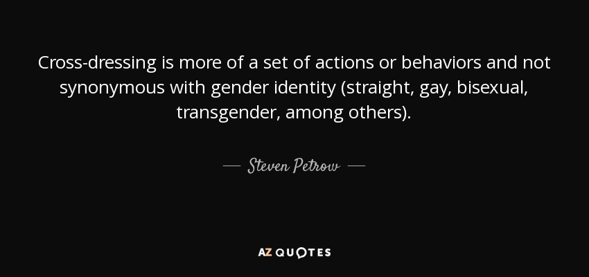 Cross-dressing is more of a set of actions or behaviors and not synonymous with gender identity (straight, gay, bisexual, transgender, among others). - Steven Petrow