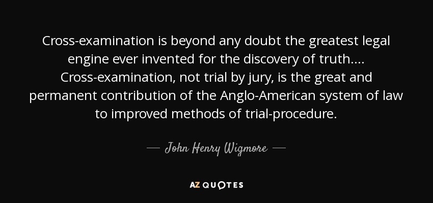 Cross-examination is beyond any doubt the greatest legal engine ever invented for the discovery of truth. ... Cross-examination, not trial by jury, is the great and permanent contribution of the Anglo-American system of law to improved methods of trial-procedure. - John Henry Wigmore