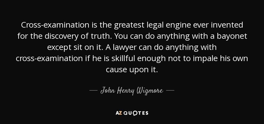 Cross-examination is the greatest legal engine ever invented for the discovery of truth. You can do anything with a bayonet except sit on it. A lawyer can do anything with cross-examination if he is skillful enough not to impale his own cause upon it. - John Henry Wigmore