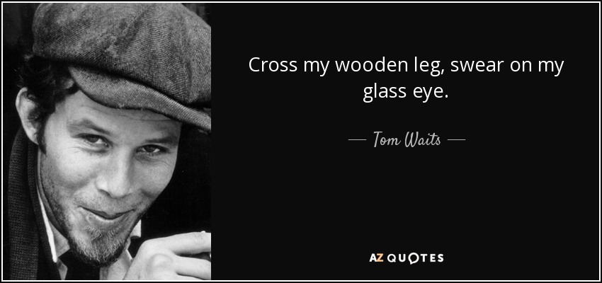 Cross my wooden leg, swear on my glass eye. - Tom Waits