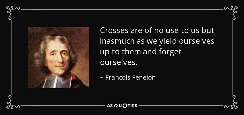 Crosses are of no use to us but inasmuch as we yield ourselves up to them and forget ourselves. - Francois Fenelon