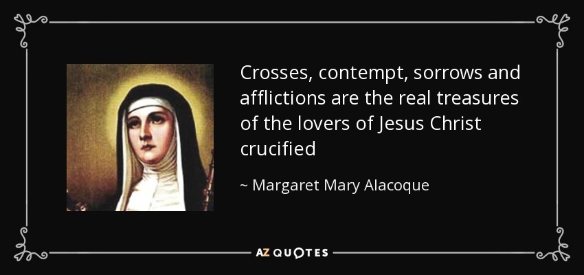 Crosses, contempt, sorrows and afflictions are the real treasures of the lovers of Jesus Christ crucified - Margaret Mary Alacoque