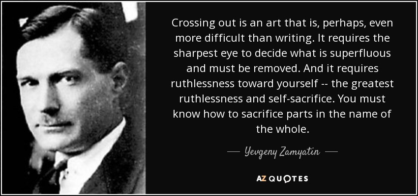 Crossing out is an art that is, perhaps, even more difficult than writing. It requires the sharpest eye to decide what is superfluous and must be removed. And it requires ruthlessness toward yourself -- the greatest ruthlessness and self-sacrifice. You must know how to sacrifice parts in the name of the whole. - Yevgeny Zamyatin
