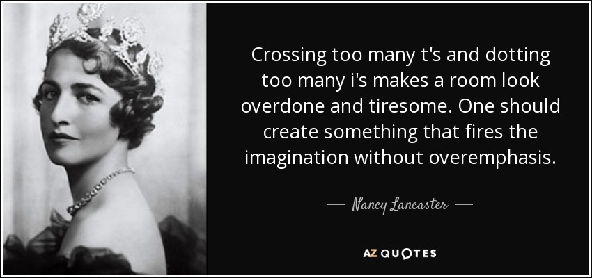 Crossing too many t's and dotting too many i's makes a room look overdone and tiresome. One should create something that fires the imagination without overemphasis. - Nancy Lancaster