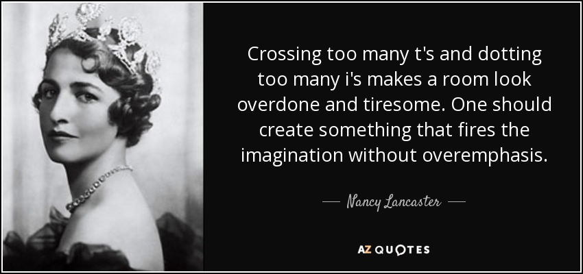 Crossing too many t's and dotting too many i's makes a room look overdone and tiresome. One should create something that fires the imagination without overemphasis. - Nancy Lancaster