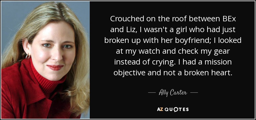 Crouched on the roof between BEx and Liz, I wasn't a girl who had just broken up with her boyfriend; I looked at my watch and check my gear instead of crying. I had a mission objective and not a broken heart. - Ally Carter