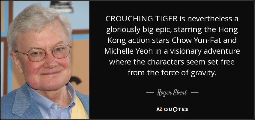CROUCHING TIGER is nevertheless a gloriously big epic, starring the Hong Kong action stars Chow Yun-Fat and Michelle Yeoh in a visionary adventure where the characters seem set free from the force of gravity. - Roger Ebert
