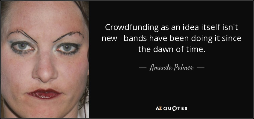 Crowdfunding as an idea itself isn't new - bands have been doing it since the dawn of time. - Amanda Palmer