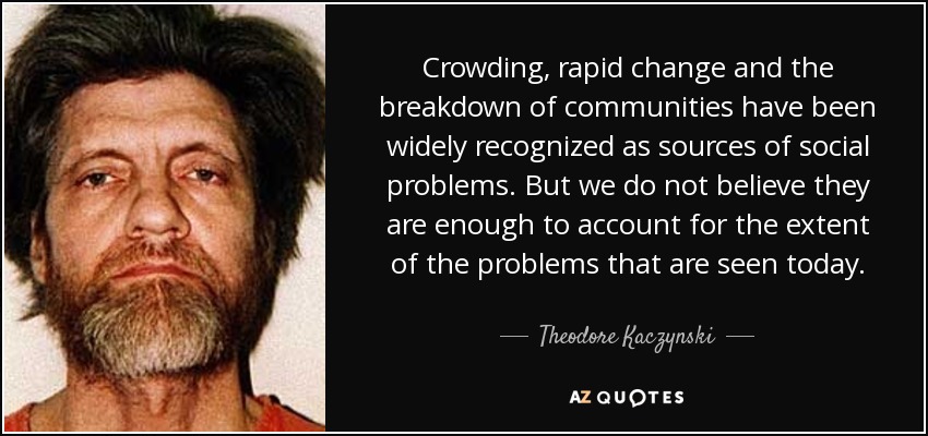 Crowding, rapid change and the breakdown of communities have been widely recognized as sources of social problems. But we do not believe they are enough to account for the extent of the problems that are seen today. - Theodore Kaczynski