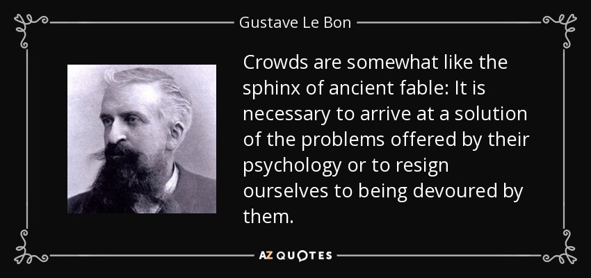 Crowds are somewhat like the sphinx of ancient fable: It is necessary to arrive at a solution of the problems offered by their psychology or to resign ourselves to being devoured by them. - Gustave Le Bon