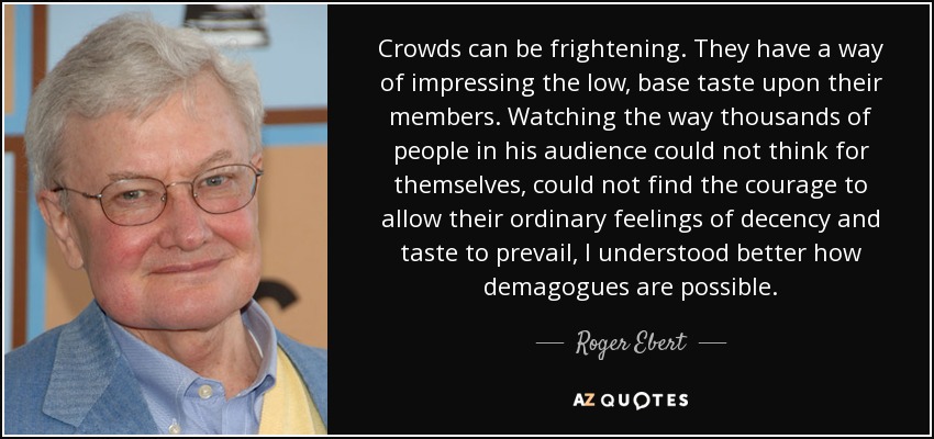 Crowds can be frightening. They have a way of impressing the low, base taste upon their members. Watching the way thousands of people in his audience could not think for themselves, could not find the courage to allow their ordinary feelings of decency and taste to prevail, I understood better how demagogues are possible. - Roger Ebert