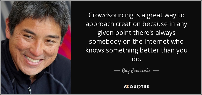 Crowdsourcing is a great way to approach creation because in any given point there's always somebody on the Internet who knows something better than you do. - Guy Kawasaki