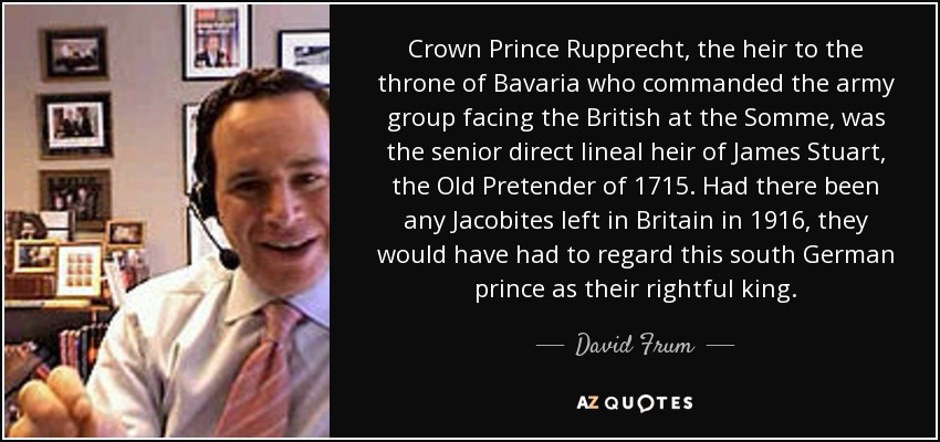 Crown Prince Rupprecht, the heir to the throne of Bavaria who commanded the army group facing the British at the Somme, was the senior direct lineal heir of James Stuart, the Old Pretender of 1715. Had there been any Jacobites left in Britain in 1916, they would have had to regard this south German prince as their rightful king. - David Frum