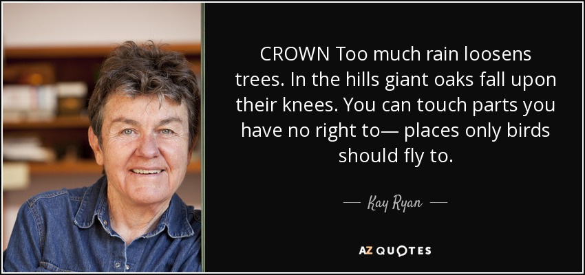 CROWN Too much rain loosens trees. In the hills giant oaks fall upon their knees. You can touch parts you have no right to— places only birds should fly to. - Kay Ryan